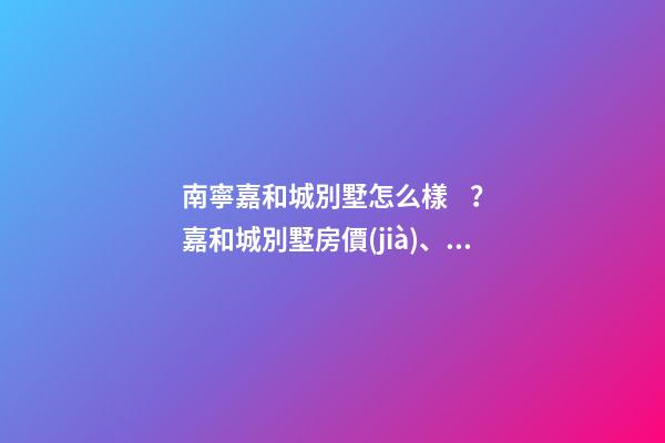 南寧嘉和城別墅怎么樣？嘉和城別墅房價(jià)、戶型圖、周邊配套樓盤分析